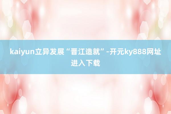 kaiyun立异发展“晋江造就”-开元ky888网址进入下载