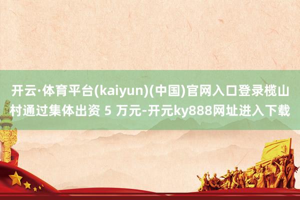 开云·体育平台(kaiyun)(中国)官网入口登录榄山村通过集体出资 5 万元-开元ky888网址进入下载