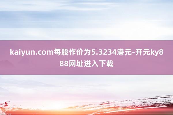kaiyun.com每股作价为5.3234港元-开元ky888网址进入下载