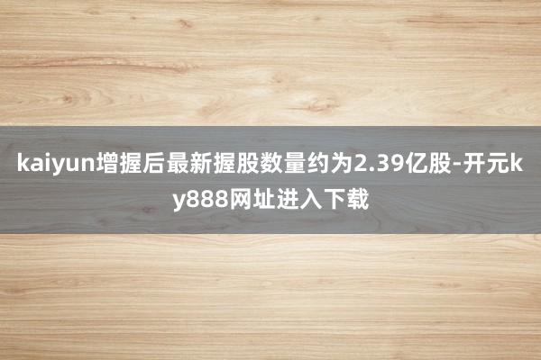 kaiyun增握后最新握股数量约为2.39亿股-开元ky888网址进入下载