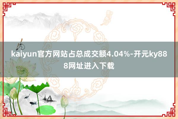 kaiyun官方网站占总成交额4.04%-开元ky888网址进入下载