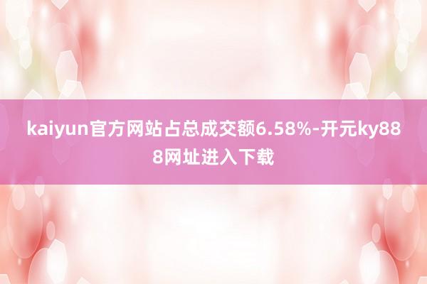 kaiyun官方网站占总成交额6.58%-开元ky888网址进入下载