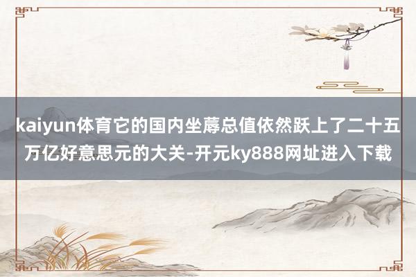 kaiyun体育它的国内坐蓐总值依然跃上了二十五万亿好意思元的大关-开元ky888网址进入下载