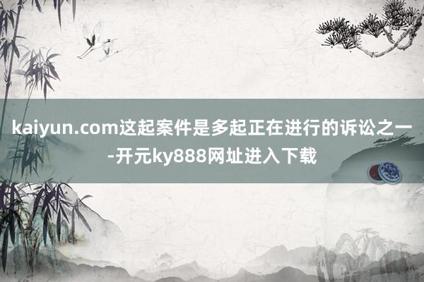 kaiyun.com这起案件是多起正在进行的诉讼之一-开元ky888网址进入下载