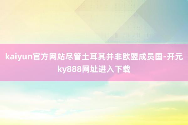 kaiyun官方网站尽管土耳其并非欧盟成员国-开元ky888网址进入下载