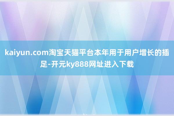 kaiyun.com淘宝天猫平台本年用于用户增长的插足-开元ky888网址进入下载