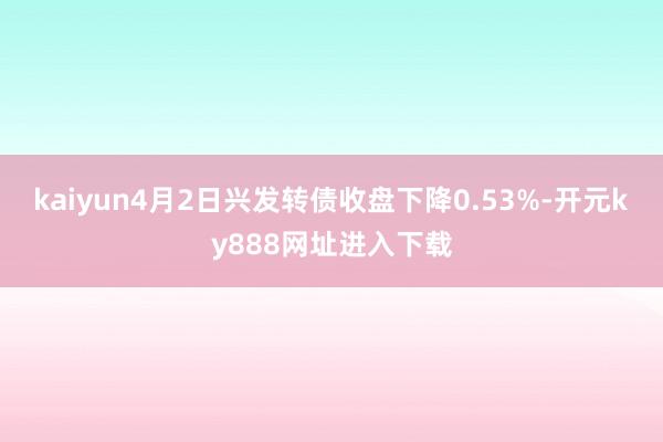 kaiyun4月2日兴发转债收盘下降0.53%-开元ky888网址进入下载
