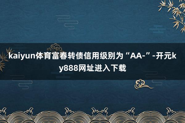 kaiyun体育富春转债信用级别为“AA-”-开元ky888网址进入下载