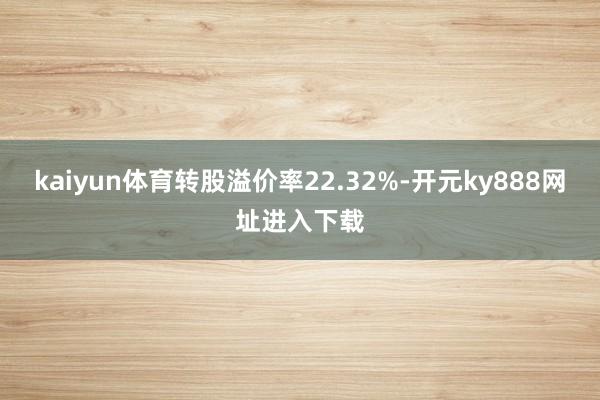 kaiyun体育转股溢价率22.32%-开元ky888网址进入下载
