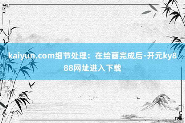 kaiyun.com细节处理：在绘画完成后-开元ky888网址进入下载
