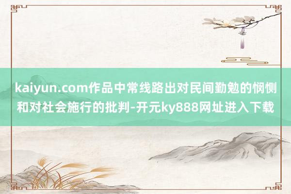 kaiyun.com作品中常线路出对民间勤勉的悯恻和对社会施行的批判-开元ky888网址进入下载
