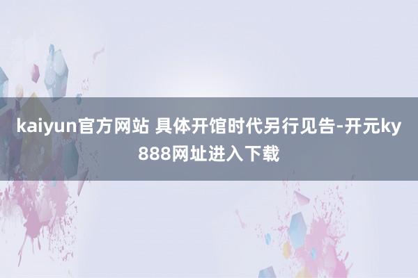 kaiyun官方网站 具体开馆时代另行见告-开元ky888网址进入下载