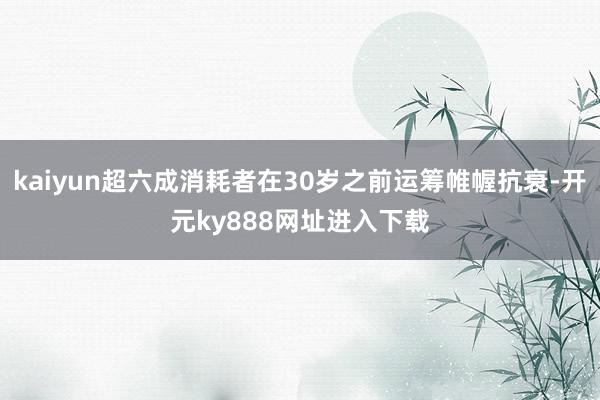 kaiyun超六成消耗者在30岁之前运筹帷幄抗衰-开元ky888网址进入下载