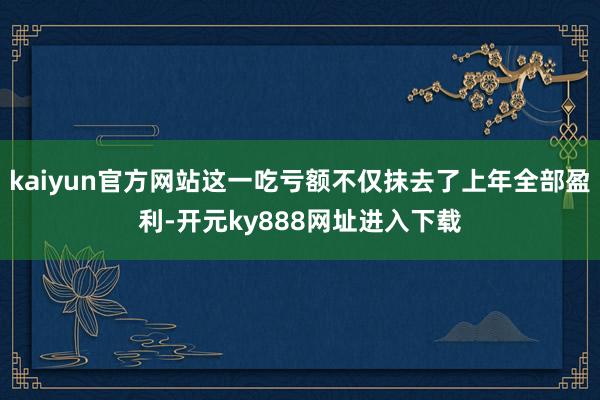 kaiyun官方网站这一吃亏额不仅抹去了上年全部盈利-开元ky888网址进入下载
