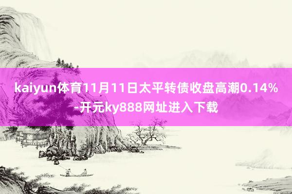 kaiyun体育11月11日太平转债收盘高潮0.14%-开元ky888网址进入下载
