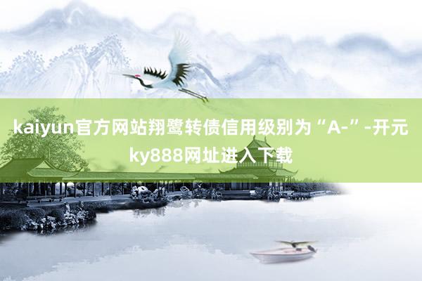 kaiyun官方网站翔鹭转债信用级别为“A-”-开元ky888网址进入下载