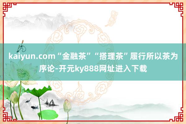 kaiyun.com“金融茶”“搭理茶”履行所以茶为序论-开元ky888网址进入下载
