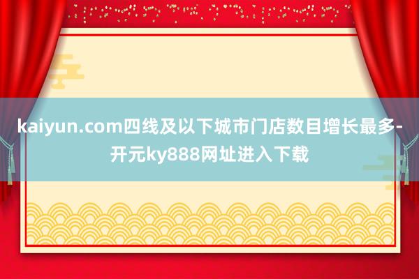 kaiyun.com四线及以下城市门店数目增长最多-开元ky888网址进入下载