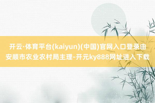 开云·体育平台(kaiyun)(中国)官网入口登录由安顺市农业农村局主理-开元ky888网址进入下载