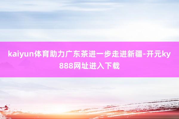 kaiyun体育助力广东茶进一步走进新疆-开元ky888网址进入下载