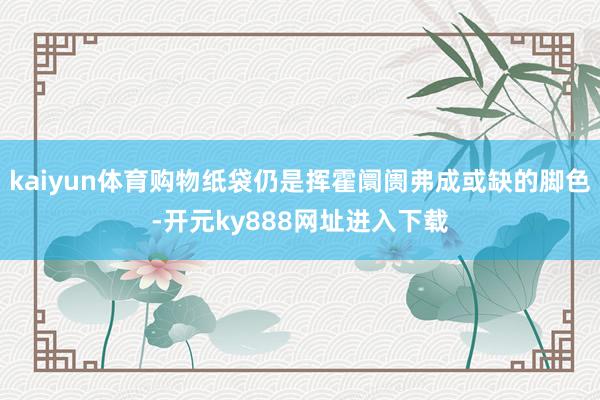 kaiyun体育购物纸袋仍是挥霍阛阓弗成或缺的脚色-开元ky888网址进入下载