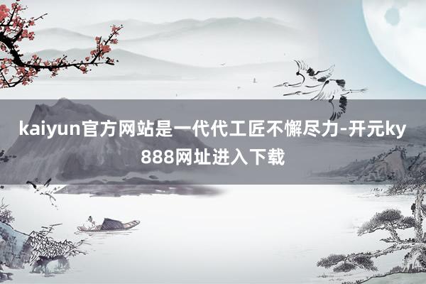 kaiyun官方网站是一代代工匠不懈尽力-开元ky888网址进入下载
