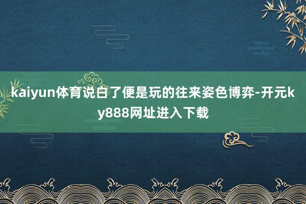 kaiyun体育说白了便是玩的往来姿色博弈-开元ky888网址进入下载