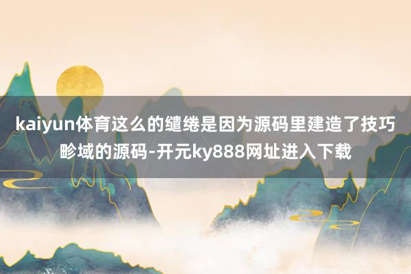 kaiyun体育这么的缱绻是因为源码里建造了技巧畛域的源码-开元ky888网址进入下载