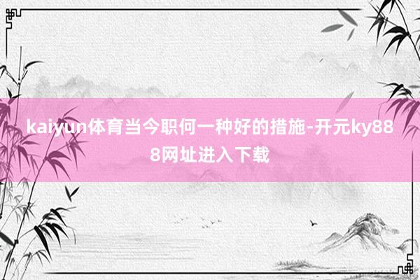 kaiyun体育　　当今职何一种好的措施-开元ky888网址进入下载
