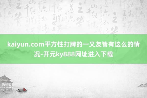 kaiyun.com　　平方性打牌的一又友皆有这么的情况-开元ky888网址进入下载