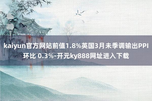 kaiyun官方网站前值1.8%英国3月未季调输出PPI环比 0.3%-开元ky888网址进入下载