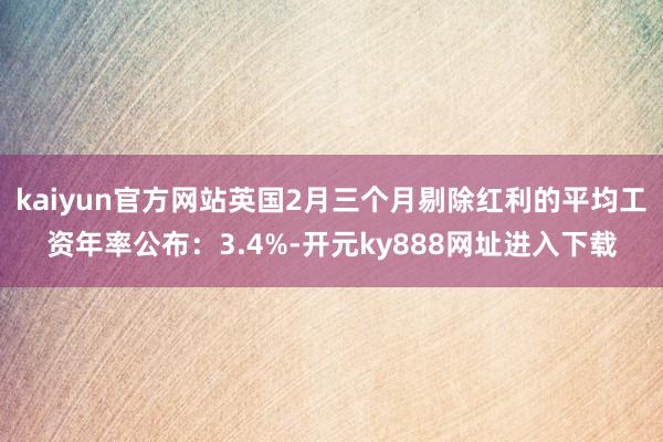 kaiyun官方网站英国2月三个月剔除红利的平均工资年率公布：3.4%-开元ky888网址进入下载