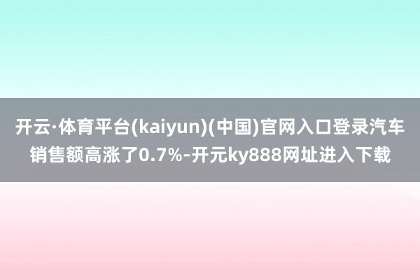 开云·体育平台(kaiyun)(中国)官网入口登录汽车销售额高涨了0.7%-开元ky888网址进入下载
