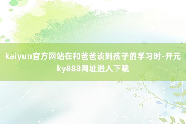 kaiyun官方网站在和爸爸谈到孩子的学习时-开元ky888网址进入下载