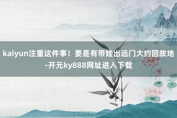kaiyun注重这件事！要是有带娃出远门大约回故地-开元ky888网址进入下载