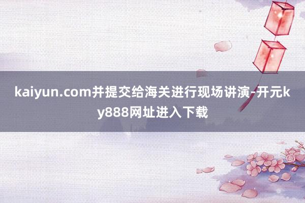 kaiyun.com并提交给海关进行现场讲演-开元ky888网址进入下载