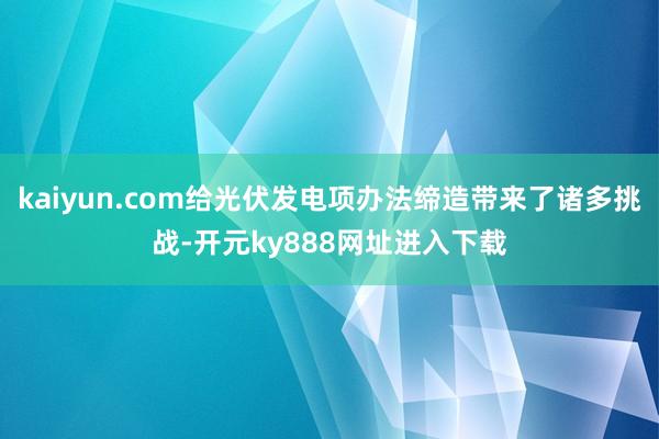 kaiyun.com给光伏发电项办法缔造带来了诸多挑战-开元ky888网址进入下载