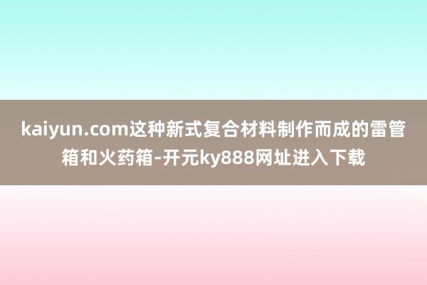 kaiyun.com这种新式复合材料制作而成的雷管箱和火药箱-开元ky888网址进入下载