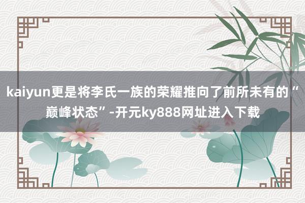 kaiyun更是将李氏一族的荣耀推向了前所未有的“巅峰状态”-开元ky888网址进入下载