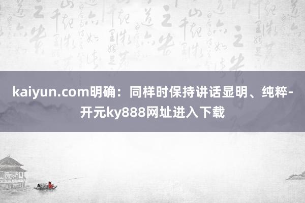 kaiyun.com明确：同样时保持讲话显明、纯粹-开元ky888网址进入下载