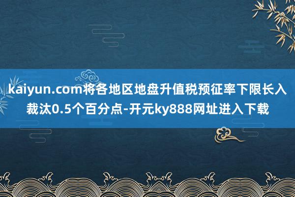 kaiyun.com将各地区地盘升值税预征率下限长入裁汰0.5个百分点-开元ky888网址进入下载