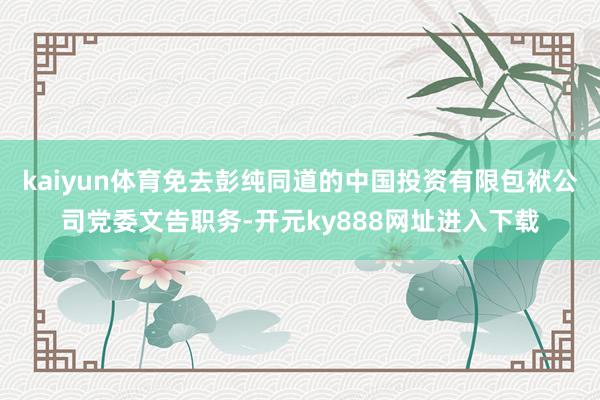 kaiyun体育免去彭纯同道的中国投资有限包袱公司党委文告职务-开元ky888网址进入下载