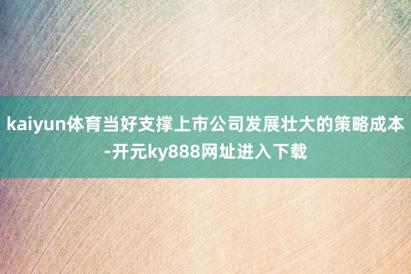 kaiyun体育当好支撑上市公司发展壮大的策略成本-开元ky888网址进入下载