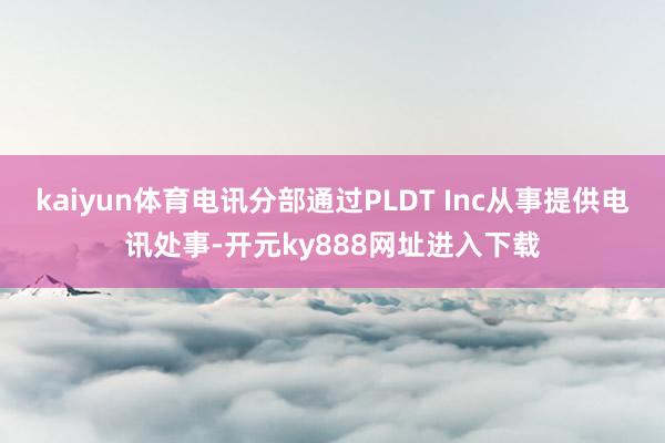 kaiyun体育电讯分部通过PLDT Inc从事提供电讯处事-开元ky888网址进入下载