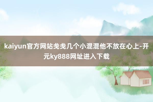 kaiyun官方网站戋戋几个小混混他不放在心上-开元ky888网址进入下载