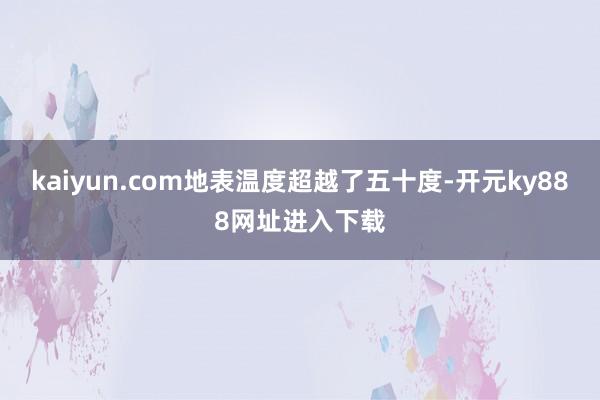kaiyun.com地表温度超越了五十度-开元ky888网址进入下载