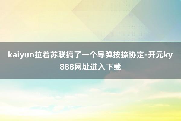 kaiyun拉着苏联搞了一个导弹按捺协定-开元ky888网址进入下载