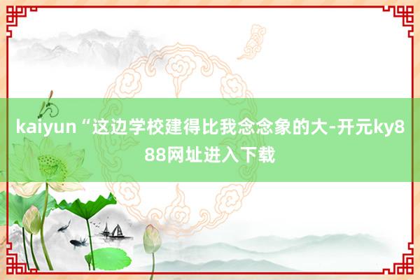 kaiyun“这边学校建得比我念念象的大-开元ky888网址进入下载