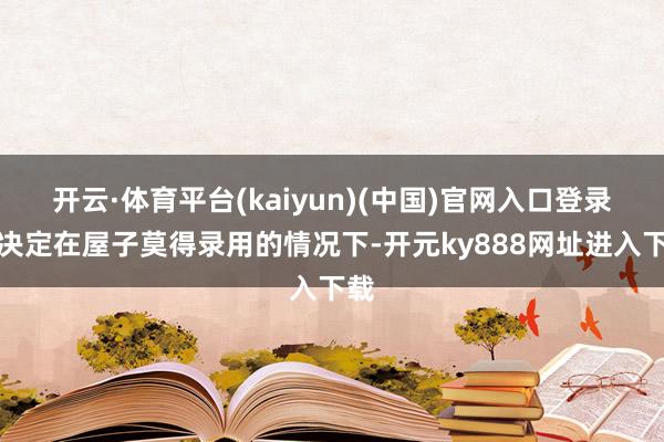 开云·体育平台(kaiyun)(中国)官网入口登录她决定在屋子莫得录用的情况下-开元ky888网址进入下载