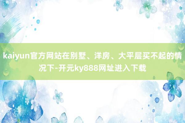 kaiyun官方网站在别墅、洋房、大平层买不起的情况下-开元ky888网址进入下载
